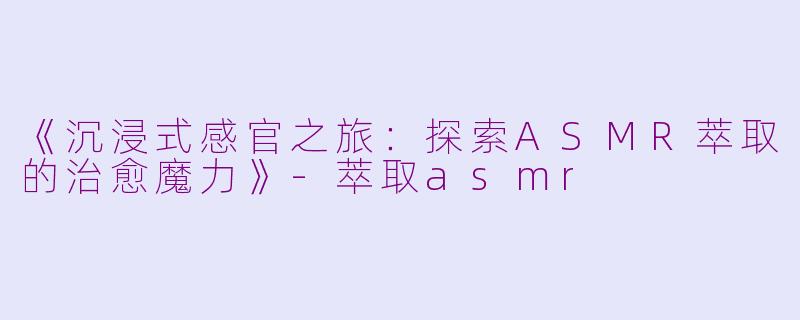 《沉浸式感官之旅:探索ASMR萃取的治愈魔力》
