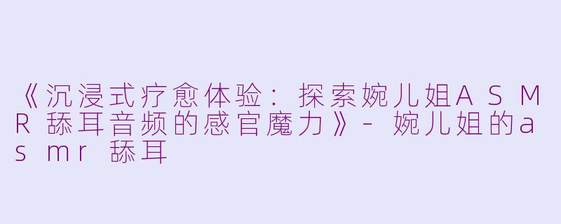 《沉浸式疗愈体验：探索婉儿姐ASMR舔耳音频的感官魔力》-婉儿姐的asmr舔耳