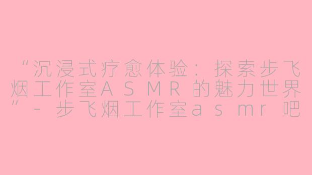 “沉浸式疗愈体验:探索步飞烟工作室ASMR的魅力世界”