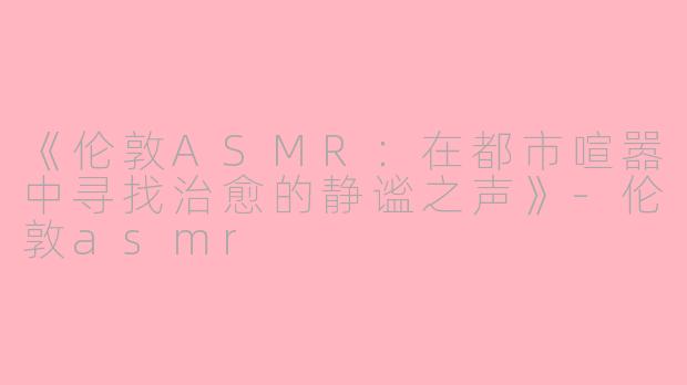 《伦敦ASMR：在都市喧嚣中寻找治愈的静谧之声》-伦敦asmr