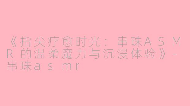 《指尖疗愈时光：串珠ASMR的温柔魔力与沉浸体验》-串珠asmr