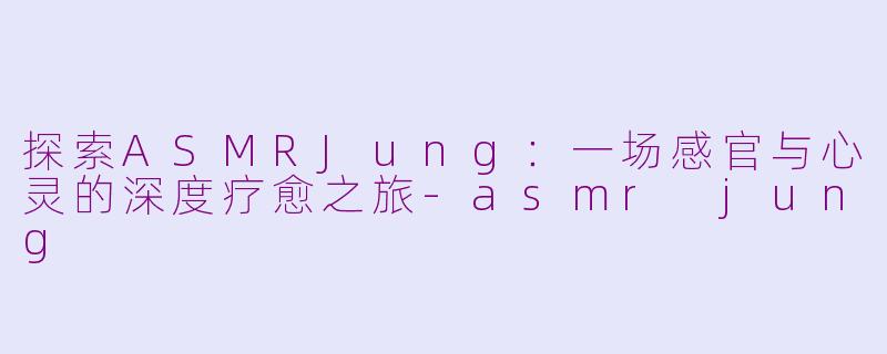 探索ASMRJung：一场感官与心灵的深度疗愈之旅-asmr jung