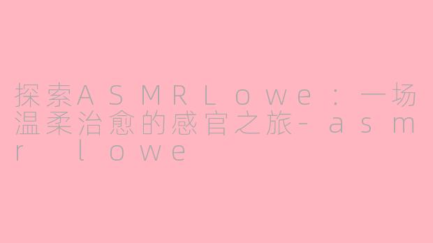 探索ASMRLowe：一场温柔治愈的感官之旅-asmr lowe