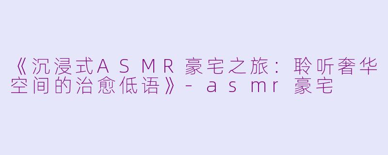 《沉浸式ASMR豪宅之旅：聆听奢华空间的治愈低语》-asmr豪宅