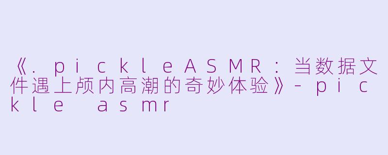 《.pickleASMR：当数据文件遇上颅内高潮的奇妙体验》-pickle asmr