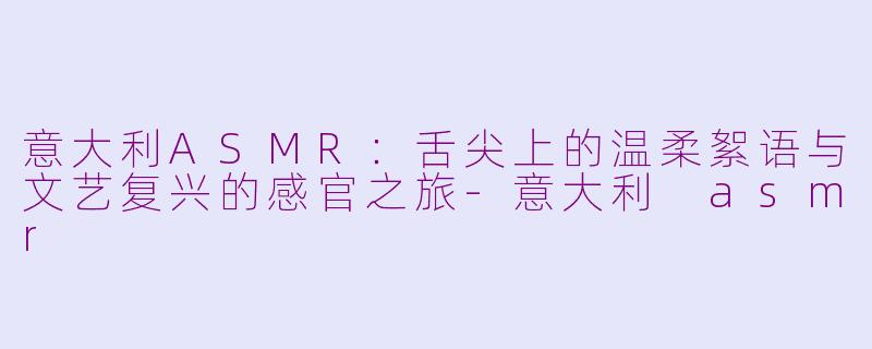 意大利ASMR：舌尖上的温柔絮语与文艺复兴的感官之旅-意大利 asmr