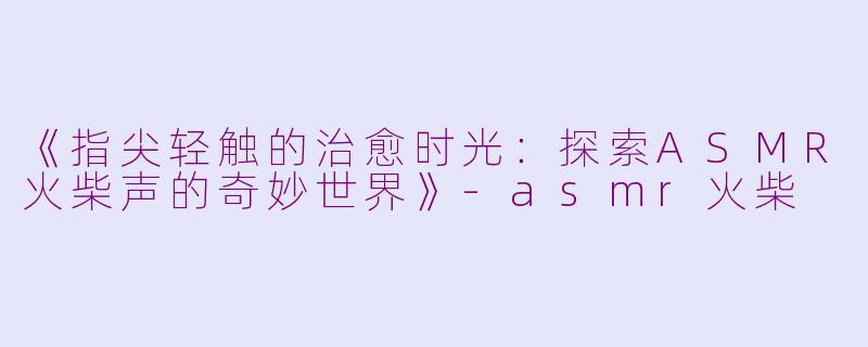 《指尖轻触的治愈时光：探索ASMR火柴声的奇妙世界》-asmr火柴