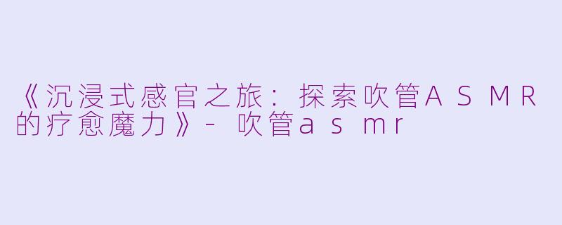 《沉浸式感官之旅：探索吹管ASMR的疗愈魔力》-吹管asmr