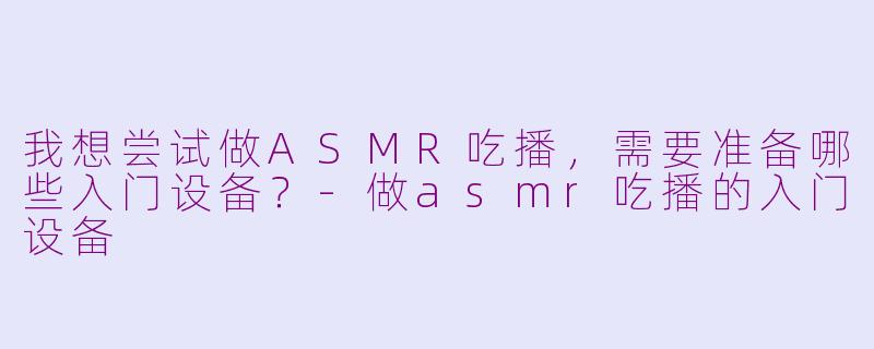 我想尝试做ASMR吃播，需要准备哪些入门设备？-做asmr吃播的入门设备