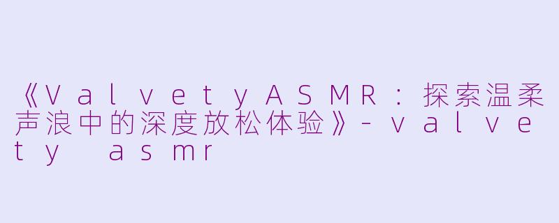 《ValvetyASMR：探索温柔声浪中的深度放松体验》-valvety asmr