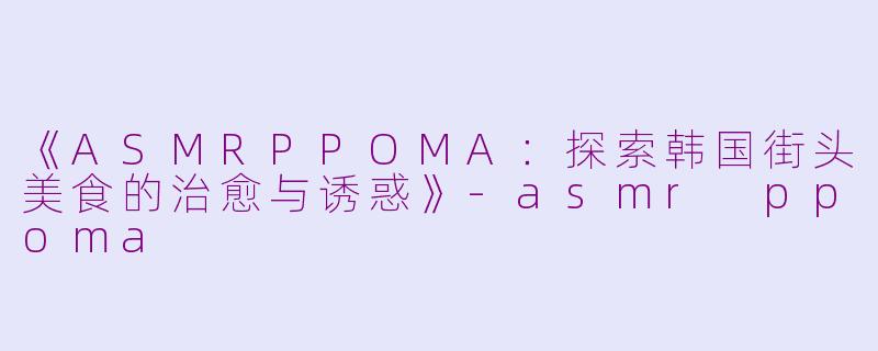 《ASMRPPOMA：探索韩国街头美食的治愈与诱惑》-asmr ppoma