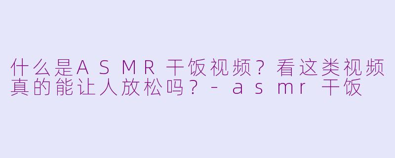 什么是ASMR干饭视频？看这类视频真的能让人放松吗？-asmr干饭