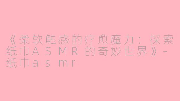 《柔软触感的疗愈魔力：探索纸巾ASMR的奇妙世界》-纸巾asmr