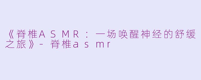 《脊椎ASMR：一场唤醒神经的舒缓之旅》-脊椎asmr