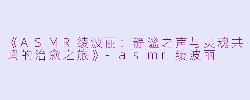 《ASMR绫波丽：静谧之声与灵魂共鸣的治愈之旅》-asmr绫波丽