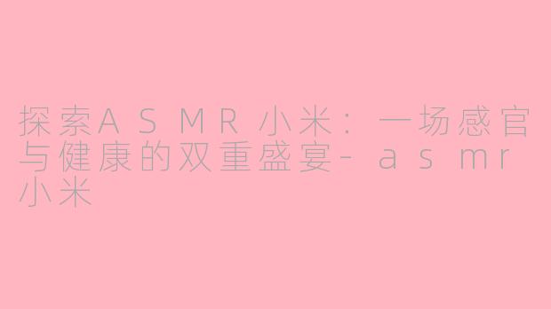 探索ASMR小米：一场感官与健康的双重盛宴-asmr小米