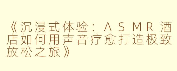 《沉浸式体验：ASMR酒店如何用声音疗愈打造极致放松之旅》