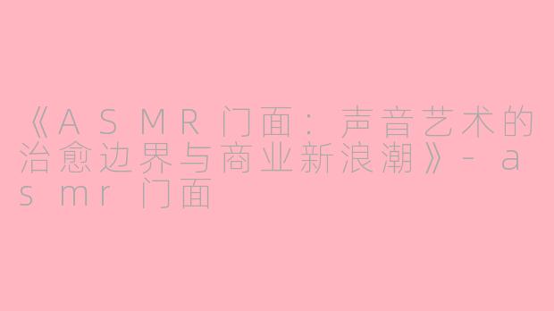 《ASMR门面：声音艺术的治愈边界与商业新浪潮》-asmr门面