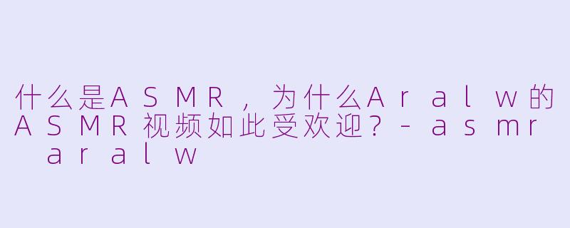 什么是ASMR，为什么Aralw的ASMR视频如此受欢迎？-asmr aralw