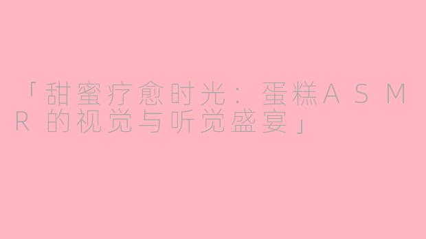 「甜蜜疗愈时光：蛋糕ASMR的视觉与听觉盛宴」