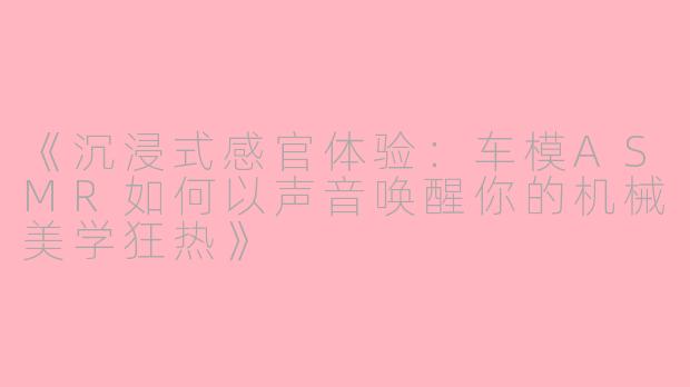《沉浸式感官体验：车模ASMR如何以声音唤醒你的机械美学狂热》