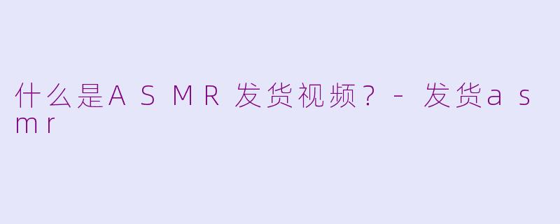 什么是ASMR发货视频？-发货asmr