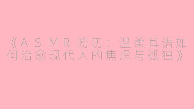 《ASMR唠叨：温柔耳语如何治愈现代人的焦虑与孤独》