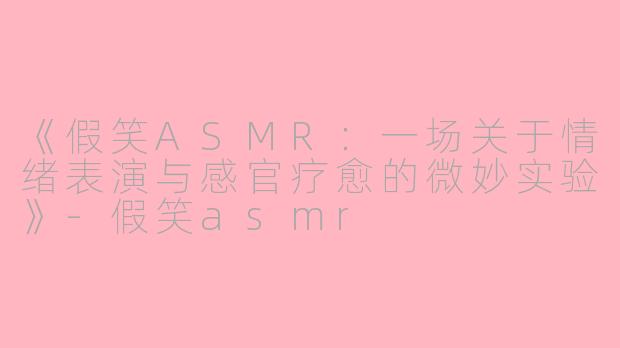 《假笑ASMR：一场关于情绪表演与感官疗愈的微妙实验》-假笑asmr