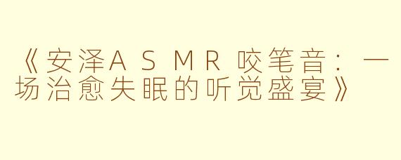 《安泽ASMR咬笔音：一场治愈失眠的听觉盛宴》