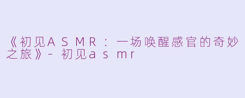 《初见ASMR：一场唤醒感官的奇妙之旅》-初见asmr