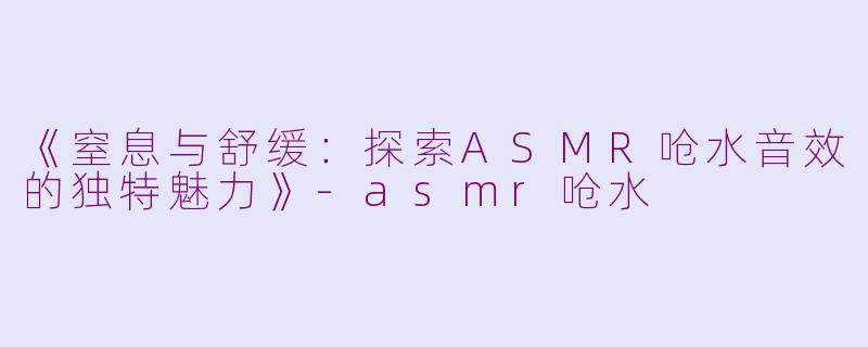 《窒息与舒缓：探索ASMR呛水音效的独特魅力》-asmr呛水