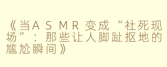 《当ASMR变成“社死现场”：那些让人脚趾抠地的尴尬瞬间》