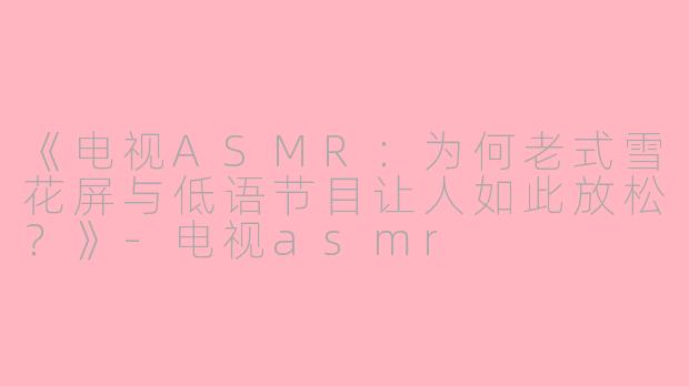 《电视ASMR：为何老式雪花屏与低语节目让人如此放松？》-电视asmr