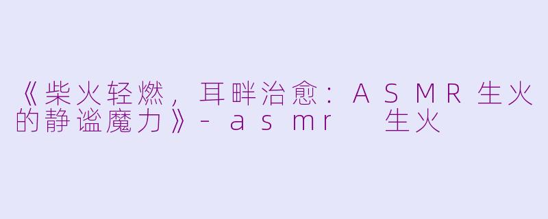 《柴火轻燃，耳畔治愈：ASMR生火的静谧魔力》-asmr 生火
