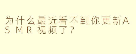 为什么最近看不到你更新ASMR视频了？