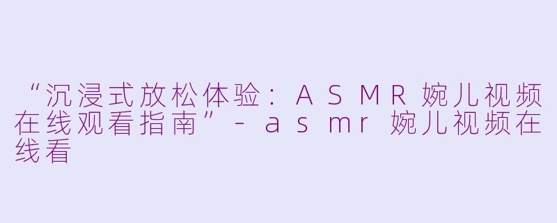 “沉浸式放松体验：ASMR婉儿视频在线观看指南”-asmr婉儿视频在线看
