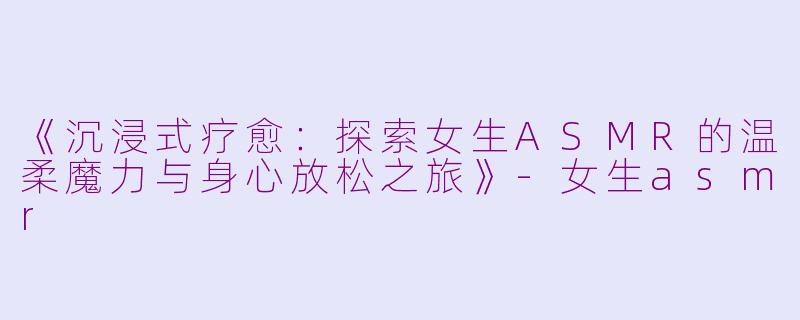 《沉浸式疗愈：探索女生ASMR的温柔魔力与身心放松之旅》-女生asmr