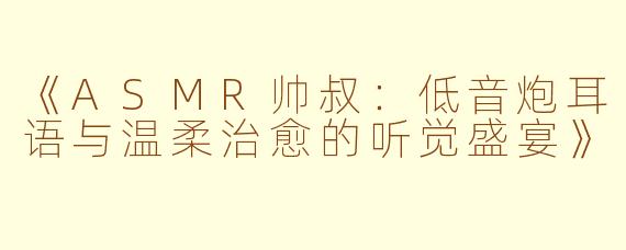 《ASMR帅叔：低音炮耳语与温柔治愈的听觉盛宴》