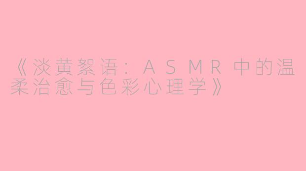 《淡黄絮语：ASMR中的温柔治愈与色彩心理学》