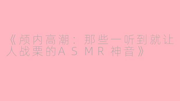 《颅内高潮：那些一听到就让人战栗的ASMR神音》