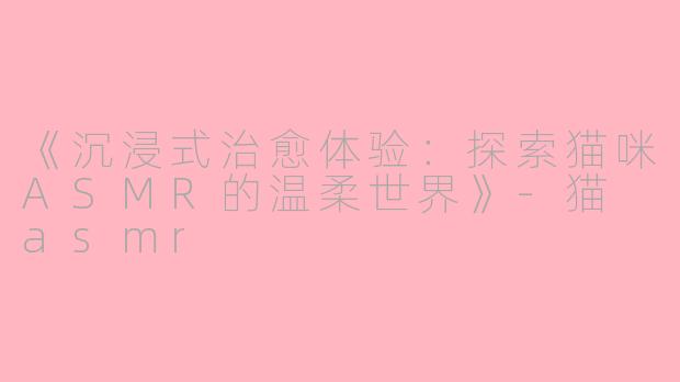 《沉浸式治愈体验：探索猫咪ASMR的温柔世界》-猫 asmr