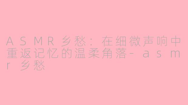 ASMR乡愁：在细微声响中重返记忆的温柔角落-asmr乡愁