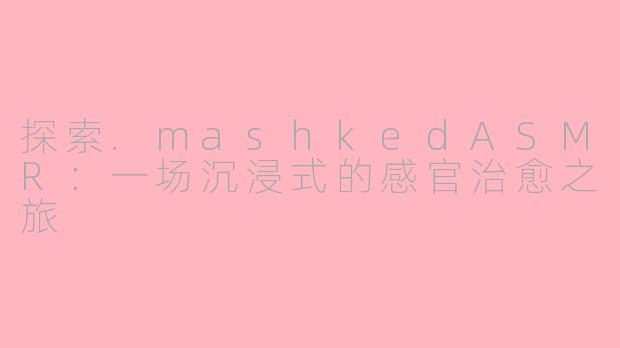 探索.mashkedASMR:一场沉浸式的感官治愈之旅
