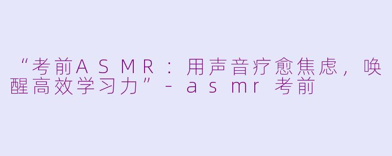 “考前ASMR：用声音疗愈焦虑，唤醒高效学习力”-asmr考前
