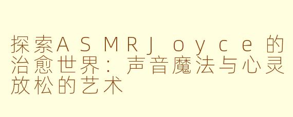 探索ASMRJoyce的治愈世界：声音魔法与心灵放松的艺术