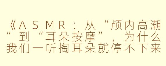 《ASMR：从“颅内高潮”到“耳朵按摩”，为什么我们一听掏耳朵就停不下来？》