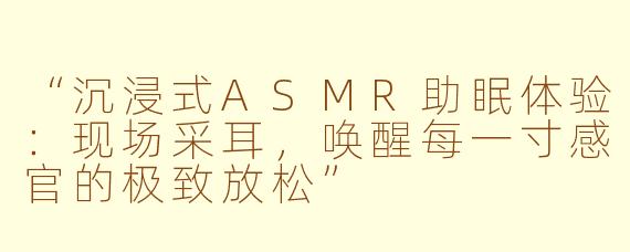 “沉浸式ASMR助眠体验：现场采耳，唤醒每一寸感官的极致放松”