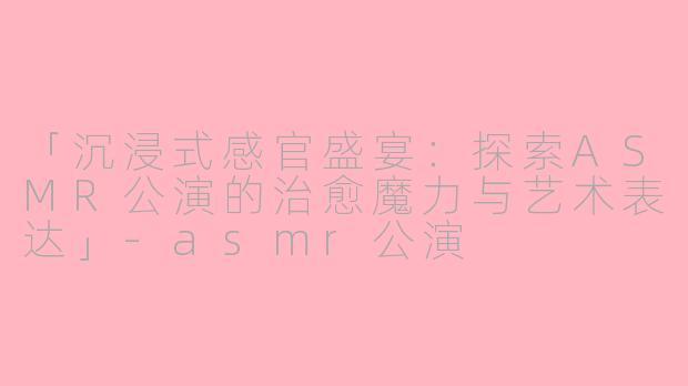 「沉浸式感官盛宴：探索ASMR公演的治愈魔力与艺术表达」-asmr公演