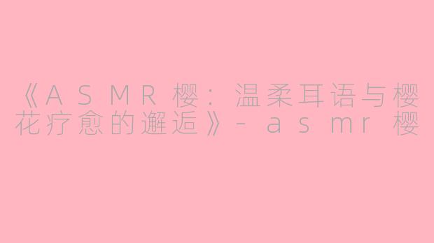 《ASMR樱：温柔耳语与樱花疗愈的邂逅》-asmr樱