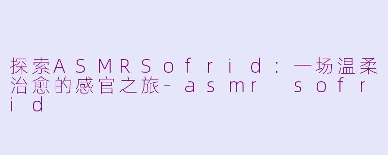 探索ASMRSofrid：一场温柔治愈的感官之旅-asmr sofrid